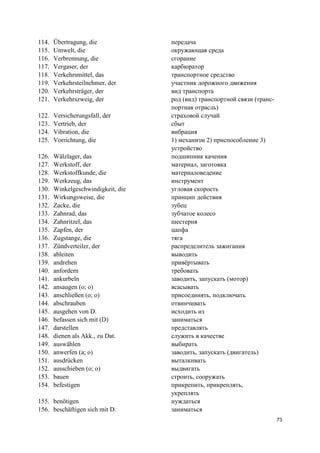 73
114. Übertragung, die передача
115. Umwelt, die окружающая среда
116. Verbrennung, die сгорание
117. Vergaser, der карбюратор
118. Verkehrsmittel, das транспортное средство
119. Verkehrsteilnehmer, der участник дорожного движения
120. Verkehrsträger, der вид транспорта
121. Verkehrszweig, der род (вид) транспортной связи (транс-
портная отрасль)
122. Versicherungsfall, der страховой случай
123. Vertrieb, der сбыт
124. Vibration, die вибрация
125. Vorrichtung, die 1) механизм 2) приспособление 3)
устройство
126. Wälzlager, das подшипник качения
127. Werkstoff, der материал, заготовка
128. Werkstoffkunde, die материаловедение
129. Werkzeug, das инструмент
130. Winkelgeschwindigkeit, die угловая скорость
131. Wirkungsweise, die принцип действия
132. Zacke, die зубец
133. Zahnrad, das зубчатое колесо
134. Zahnritzel, das шестерня
135. Zapfen, der цапфа
136. Zugstange, die тяга
137. Zündverteiler, der распределитель зажигания
138. ableiten выводить
139. andrehen привёртывать
140. anfordern требовать
141. ankurbeln заводить, запускать (мотор)
142. ansaugen (o; o) всасывать
143. anschließen (o; o) присоединять, подключать
144. abschrauben отвинчивать
145. ausgehen von D. исходить из
146. befassen sich mit (D) заниматься
147. darstellen представлять
148. dienen als Akk., zu Dat. служить в качестве
149. auswählen выбирать
150. anwerfen (a; o) заводить, запускать (двигатель)
151. ausdrücken выталкивать
152. ausschieben (o; o) выдвигать
153. bauen строить, сооружать
154. befestigen прикрепить, прикреплять,
укреплять
155. benötigen нуждаться
156. beschäftigen sich mit D. заниматься
 