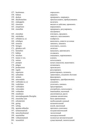 74
157. bestimmen определять
158. bohren сверлить
159. decken прокрывать, накрывать
160. durchrutschen проскальзывать, пробуксовывать
161. einkuppeln включать
162. einsetzen вводить в действие, применять
163. einspritzen впрыскивать
164. einstellen прекращать, регулировать,
настраивать
165. einziehen втягивать, продевать
166. entzünden зажигать, воспламенять
167. erfinden (a; u) изобретать
168. erledigen выполнить, довести до конца
169. ersetzen заменить, заменять
170. fertigen изготовить, сделать
171. gliedern sich делиться
172. herstellen выпускать, производить
173. kühlen охлаждать
174. mischen смешивать, перемешивать
175. nieten vt тех. клепать
176. nutzen использовать
177. pumpen качать (насосом), выкачивать
178. prägen штамповать
179. produzieren производить
180. regeln регулировать
181. reparieren ремонтировать, починить
182. schrauben завинчивать, соединять болтами
183. sichern фиксировать
184. umwandeln превращать, преобразовывать
185. verbinden (a; u) соединять
186. verdichten уплотнять, сжимать
187. verhindern предотвращать
188. verwenden употреблять, использовать
189. vorhanden имеющийся, наличный
190. zunehmen увеличиваться, расти
191. anwendungsnahe Disziplin смежная дисциплина
192. einsetzbar sein быть применимым
193. erforderlich необходимый, нужный
194. gering незначительный
195. schräg косой, наклонный
196. spontan ablaufen протекать спонтанно
197. teilautomatisch полуавтоматический
198. umweltschonend экологичный
199. unmittelbar непосредственный
200. vollautomatisch полностью автоматический
201. wesentlich существенный, значительный
 
