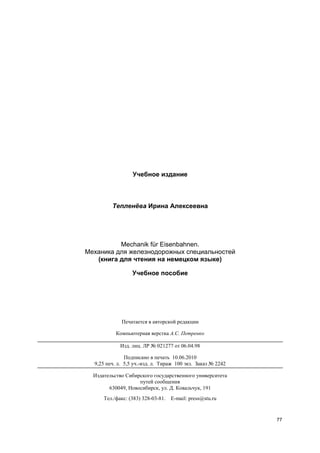 77
Учебное издание
Тепленёва Ирина Алексеевна
Mechanik für Eisenbahnen.
Механика для железнодорожных специальностей
(книга для чтения на немецком языке)
Учебное пособие
Печатается в авторской редакции
Компьютерная верстка А.С. Петренко
Изд. лиц. ЛР № 021277 от 06.04.98
Подписано в печать 10.06.2010
9,25 печ. л. 5,5 уч.-изд. л. Тираж 100 экз. Заказ № 2242
Издательство Сибирского государственного университета
путей сообщения
630049, Новосибирск, ул. Д. Ковальчук, 191
Тел./факс: (383) 328-03-81. E-mail: press@stu.ru
 