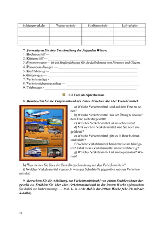 10
Schienenverkehr Wasserverkehr Straßenverkehr Luftverkehr
7. Formulieren Sie eine Umschreibung der folgenden Wörter:
1. Hochseeschiff — _____________________________________________________
2. Küstenschiff — ______________________________________________________
3. Personenwagen — ist ein Straßenfahrzeug für die Beförderung von Personen und Gütern.
4. Personenkraftwagen — ________________________________________________
5. Kraftfahrzeug — _____________________________________________________
6. Güterwagen — _______________________________________________________
7. Verkehrsanlage -_____________________________________________________
8. Verkehrssicherungsanlage — ____________________________________________
9. Triebwagen -________________________________________________________
Ein Foto als Sprechanlass
8. Beantworten Sie die Fragen anhand des Fotos. Berichten Sie über Verkehrsmittel.
a) Welche Verkehrsmittel sind auf dem Foto zu se-
hen?
b) Welche Verkehrsmittel aus der Übung 6 sind auf
dem Foto nicht dargestellt?
c) Welches Verkehrsmittel ist am schnellsten?
d) Mit welchem Verkehrsmittel sind Sie noch nie
gefahren?
e) Welche Verkehrsmittel gibt es in Ihrer Heimat-
stadt nicht?
f) Welche Verkehrsmittel benutzen Sie am häufigs-
ten? Fährt dieses Verkehrsmittel immer rechtzeitig?
g) Welches Verkehrsmittel ist am bequemsten? Wa-
rum?
h) Was meinen Sie über die Umweltverschmutzung mit den Verkehrsmitteln?
i) Welches Verkehrsmittel verursacht weniger Schadstoffe gegenüber anderen Verkehrs-
mitteln?
9. Betrachten Sie die Abbildung, wo Verkehrsmittelwahl von einem Stadtbewohner dar-
gestellt ist. Erzählen Sie über Ihre Verkehrsmittelwahl in der letzten Woche (gebrauchen
Sie dabei die Redewendung: …. Mal. Z. B. Acht Mal in der letzten Woche fuhr ich mit der
S-Bahn).
 