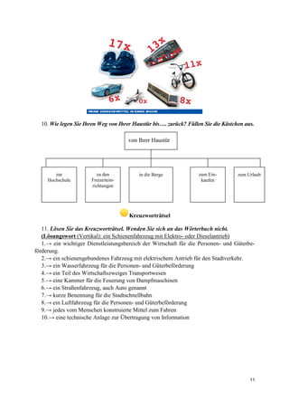 11
10. Wie legen Sie Ihren Weg von Ihrer Haustür bis…. zurück? Füllen Sie die Kästchen aus.
Kreuzworträtsel
11. Lösen Sie das Kreuzworträtsel. Wenden Sie sich an das Wörterbuch nicht.
(Lösungswort (Vertikal): ein Schienenfahrzeug mit Elektro- oder Dieselantrieb)
1.→ ein wichtiger Dienstleistungsbereich der Wirtschaft für die Personen- und Güterbe-
förderung.
2.→ ein schienengebundenes Fahrzeug mit elektrischem Antrieb für den Stadtverkehr.
3.→ ein Wasserfahrzeug für die Personen- und Güterbeförderung
4.→ ein Teil des Wirtschaftszweiges Transportwesen
5.→ eine Kammer für die Feuerung von Dampfmaschinen
6.→ ein Straßenfahrzeug, auch Auto genannt
7.→ kurze Benennung für die Stadtschnellbahn
8.→ ein Luftfahrzeug für die Personen- und Güterbeförderung
9.→ jedes vom Menschen konstruierte Mittel zum Fahren
10.→ eine technische Anlage zur Übertragung von Information
von Ihrer Haustür
zur
Hochschule
zu den
Freizeitein-
richtungen
in die Berge zum Ein-
kaufen
zum Urlaub
 
