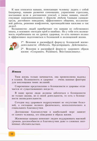 К ним относятся навыки, помогающие человеку ладить с собой
(например, навыки развития самооценки, управления стрессами,
постановки цели и достижения успеха), а также навыки, способ­
ствующие взаимопониманию с другими людьми (навыки самокон­
троля, достойного поведения, эффективного общения, коллектив­
ной работы, решения конфликтов, противодействия насилию и так
далее).
Большинство людей приобретают эти навыки из собственного
опыта, в основном «методом проб и ошибок». Но у тебя есть возмож­
ность отрабатывать их на уроках здоровья, то есть намного полнее
и эффективнее подготовиться к безопасной и полноценной жизни.
1*. Вспомни и расшифруй формулу безопасной жизне­
деятельности: «Избегать. Предотвращать. Действовать».
2*. Вспомни и расшифруй формулу здорового образа
жизни: «Сохранять. Развивать. Восстанавливать».
* '
Итоги
Твоя жизнь только начинается, она преисполнена надежд
и планов. Безопасность и здоровье — очень важные факторы
для воплощения твоих желаний.
Современное представление о безопасности и здоровье отли­
чается от существовавших когда-то.
В наше время люди должны заботиться о безопасности
не только жизни, но и своей деятельности, то есть о безопас­
ности жизнедеятельности.
Сегодня под здоровьем подразумевают не отсутствие болез­
ней, а состояние полного физического, психологического и
социального благополучия.
Достижение благополучия в наибольшей мере зависит
от самого человека, его поведения и образа жизни.
Жизненные навыки помогают людям поддерживать высокий
уровень дееспособности и благополучия даже в сложных жиз­
ненных обстоятельствах.
10
 
