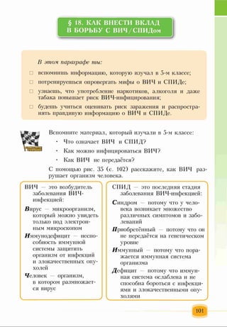 § 18. КАК ВНЕСТИ ВКЛАД
В БОРЬБУ С ВИЧ/СПИДом
В этом параграфе ты:
□ вспомнишь информацию, которую изучал в 5-м классе;
□ потренируешься опровергать мифы о ВИЧ и СПИДе;
□ узнаешь, что употребление наркотиков, алкоголя и даже
табака повышает риск ВИЧ-инфицирования;
□ будешь учиться оценивать риск заражения и распростра­
нять правдивую информацию о ВИЧ и СПИДе.
Вспомните материал, который изучали в 5-м классе:
• Что означает ВИЧ и СПИД?
• Как можно инфицироваться ВИЧ?
• Как ВИЧ не передаётся?
С помощью рис. 35 (с. 102) расскажите, как ВИЧ раз­
рушает организм человека.
с > (------------------------------------------------- N
ВИЧ — это возбудитель СПИД — это последняя стадия
заболевания ВИЧ- заболевания ВИЧ-инфекцией:
инфекцией: Синдром потому что у чело-
Вирус микроорганизм, века возникает множество
который можно увидеть различных симптомов и забо-
только под электрон- левани іі
ным микроскопом Приобретённый — потому что он
.Иммунодефицит неспо- не передаётся на генетическом
собность иммунной уровне
системы защитить Иммунный потому что пора-
организм от инфекции жается иммунная система
и злокачественных опу- организма
холей Дефицит потому что иммун-
Человек — организм, ная система ослаблена и не
в котором размножает- способна бороться с инфекци-
ся вирус ями и злокачественными опу-
ч__________________________) холями
101
 