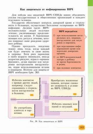 Как защититься от инфицирования ВИЧ
О
О
о
о
Для победы над эпидемией ВИЧ/СПИДа важно объединить
усилия государственных и общественных организаций и каждого
отдельного человека.
Государство обеспечивает контроль донорской крови и стериль­
ность в больницах, осуществляет бесплатное тестирование на ВИЧ-
инфекцию. Десятки тысяч ВИЧ-
положительных людей получают
лечение, увеличивающее продолжи­
тельность их жизни. У беременных
женщин есть доступ к лечению, кото­
рое повышает шанс рождения здоро­
вого ребёнка.
Однако преодолеть эпидемию
можно лишь тогда, когда каждый
сам будет отвечать за свою жизнь
и здоровье. Хотя риск заражения
в твоём возрасте минимален, иногда
подростки рискуют, играя в «кровное
братание», делая пирсинг или татуи­
ровки нестерильными инструмента­
ми, играя использованными иглами
и шприцами. Поэтому для защиты от
ВИЧ необходимо (рис. 36):
ВИЧ передаётся:
при использовании несте­
рильных игл, шприцев,
инструментов для татуи­
ровок и пирсинга;
при переливании инфи­
цированной крови или
пересадке донорских
органов;
от ВИЧ-положительной
матери к ребёнку
во время беременности
и родов;
при половых контактах.
Избегать контактов
с кровью других людей,
например, следует
спрашивать о стериль­
ности инструментов
в больнице.
Приобретать жизненные
навыки, которые снижа­
ют уязвимость в услови­
ях ВИЧ/СПИДа.
Не употреблять
алкоголь и нар­
котики.
Избегать опасных ком­
паний и ситуаций.
Рис. 36. Как защититься от ВИЧ
103
 