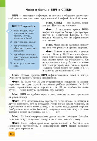 Мифы и факты о ВИЧ и СПИДе
ВИЧ — «молодая» инфекция, и поэтому в обществе существует
ещё немало неправильных представлений (мифов) об этой болезни.
4
ВИЧ НЕ передаётся:
О через воздух, воду,
продукты питания,
одежду, посуду,
постельное бельё;
О при чихании, кашле;
О при рукопожатии,
объятиях, дружеских
поцелуях;
О при общем пользова­
нии туалетом, ванной,
бассейном;
О через укусы насеко­
мых.
Миф. СПИД это болезнь афри­
канцев. Нас она не касается.
Факт. В последнее время ВИЧ-
инфекция гораздо быстрее распростра­
няется в Восточной Европе, в том
числе в Украине, чем на африканском
континенте.
Миф. Меня это не касается, потому
что все мои родные и друзья здоровы.
Факт. Никто не может быть уверен
в этом. Ведь у ВИЧ нет специфиче­
ских симптомов, например, сыпи, кото­
рую можно сразу же обнаружить. Он
не проявляется сразу болью или высо­
кой температурой, как, скажем, грипп.
Человек может много лет жить с ВИЧ
и даже не догадываться об этом.
Миф. Нельзя пускать ВИЧ-инфицированных детей в школу.
Они могут заразить других школьников.
Факт. За более чем 30 лет существования эпидемии не зареги­
стрирован ни один случай заражения ребёнка ребёнком. У ВИЧ
очень ограниченны пути передачи. Он НЕ передаётся бытовым
путём — через воздух, предметы, еду, одежду.
Миф. ВИЧ передаётся через кровь, поэтому можно заразиться
от укуса комара.
Факт. ВИЧ действительно передаётся через кровь, но комары и
другие кровососы его не передают. Когда комар жалит человека, он
впрыскивает в него свою слюну, а не кровь предыдущей жертвы.
Возбудители некоторых болезней, например малярии, могут размно­
жаться в слюне насекомых, но ВИЧ нет.
Миф. ВИЧ-инфицированным детям нельзя посещать бассейн.
Ведь они могут получить травму, и их кровь попадёт в воду.
Факт. Если инфицированная кровь попадёт в бассейн, она
мгновенно растворится, и концентрация ВИЧ станет слишком
мала для заражения.
104
 