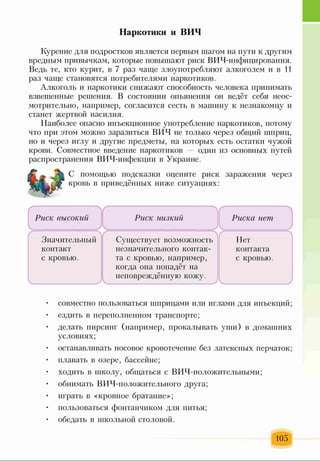 Наркотики и ВИЧ
Курение для подростков является первым шагом на пути к другим
вредным привычкам, которые повышают риск ВИЧ-инфицирования.
Ведь те, кто курит, в 7 раз чаще злоупотребляют алкоголем и в И
раз чаще становятся потребителями наркотиков.
Алкоголь и наркотики снижают способность человека принимать
взвешенные решения. В состоянии опьянения он ведёт себя неос­
мотрительно, например, согласится сесть в машину к незнакомцу и
станет жертвой насилия.
Наиболее опасно инъекционное употребление наркотиков, потому
что при этом можно заразиться ВИЧ не только через общий шприц,
но и через иглу и другие предметы, на которых есть остатки чужой
крови. Совместное введение наркотиков один из основных путей
распространения ВИЧ-инфекции в Украине.
С помощью подсказки оцените риск заражения через
кровь в приведённых ниже ситуациях:
Риск высокий
Значительный
контакт
с кровью.
 Г
Риск низкий
Существует возможность
незначительного контак­
та с кровью, например,
когда она попадёт на
неповреждённую кожу.
Риска нет
Нет
контакта
с кровью.
• совместно пользоваться шприцами или иглами для инъекций;
• ездить в переполненном транспорте;
• делать пирсинг (например, прокалывать уши) в домашних
условиях;
• останавливать носовое кровотечение без латексных перчаток;
• плавать в озере, бассейне;
• ходить в школу, общаться с ВИЧ-положительными;
• обнимать ВИЧ-положительного друга;
• играть в «кровное братание»;
• пользоваться фонтанчиком для питья;
• обедать в школьной столовой.
105
 