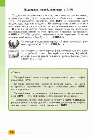 Поддержка людей, живущих с ВИЧ
Ты даже не догадываешься о том, что в течение дня (в школе,
в транспорте, на улице) встречаешься и общаешься с людьми с
ВИЧ. Это абсолютно безопасно, ведь ВИЧ не передаётся через
воздух, еду, воду или предметы. Но некоторые не знают об этом и
негативно относятся к таким людям, из-за чего они очень страдают.
В отличие от других людей, даже старше тебя, ты получаешь
исчерпывающие знания об этой проблеме и можешь рассказывать
о ВИЧ и СПИДе друзьям, знакомым и даже взрослым. Этим ты
вносишь свой вклад в борьбу с ВИЧ/СПИДом.
ПРвСКТ}
; . э З
По очереди продолжите фразу: «Я могу рассказать род­
ным (друзьям) о ВИЧ и СПИДе...»
По материалам этого параграфа и учебника для 5-го клас­
са разработай плакат (постер) или памятку (флайер),
которые помогут твоим родным и друзьям больше узнать
о ВИЧ и СПИДе.
* '
Итоги
Употребление алкоголя и наркотиков повышает риски инфи­
цирования ВИЧ.
Курение подростков является первым шагом на пути
к вредным привычкам, которые повышают риск ВИЧ-
инфицирования.
Употребление инъекционных наркотиков особенно опасно,
ведь ВИЧ - это инфекция, передающаяся через кровь.
Тьт можешь внести свой вклад в борьбу с ВИЧ/СПИДом,
распространяя в кругу друзей и знакомых достоверную инфор­
мацию и поддерживая людей, живущих с ВИЧ.
-
106
 