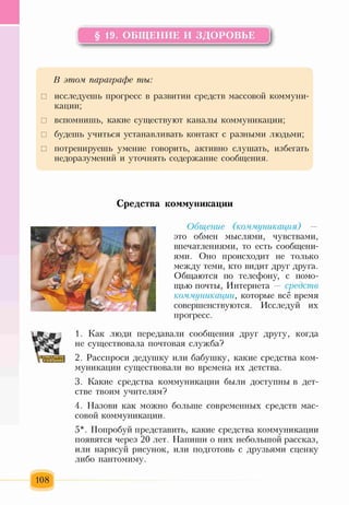 § 19. ОБЩЕНИЕ И ЗДОРОВЬЕ
Ьг-------------------------------------------------------------'А
В этом, параграфе ты:
□ исследуешь прогресс в развитии средств массовой коммуни­
кации;
□ вспомнишь, какие существуют каналы коммуникации;
□ будешь учиться устанавливать контакт с разными людьми;
□ потренируешь умение говорить, активно слушать, избегать
недоразумений и уточнять содержание сообщения.
Средства коммуникации
Общение (коммуникация) —
это обмен мыслями, чувствами,
впечатлениями, то есть сообщени­
ями. Оно происходит не только
между теми, кто видит друг друга.
Общаются по телефону, с помо­
щью почты, Интернета — средств
коммуникации, которые всё время
совершенствуются. Исследуй их
прогресс.
1. Как люди передавали сообщения друг другу, когда
не существовала почтовая служба?
2. Расспроси дедушку или бабушку, какие средства ком­
муникации существовали во времена их детства.
3. Какие средства коммуникации были доступны в дет­
стве твоим учителям?
4. Назови как можно больше современных средств мас­
совой коммуникации.
5*. Попробуй представить, какие средства коммуникации
появятся через 20 лет. Напиши о них небольшой рассказ,
или нарисуй рисунок, или подготовь с друзьями сценку
либо пантомиму.
108
 