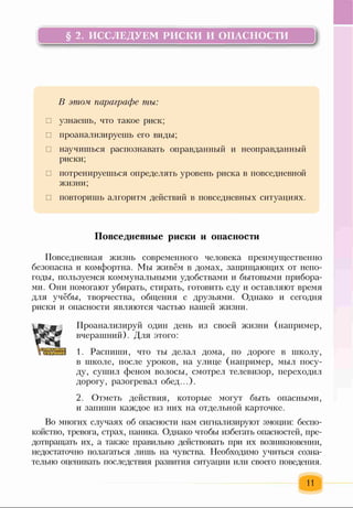 § 2. ИССЛЕДУЕМ РИСКИ И ОПАСНОСТИ
В этом параграфе ты:
□ узнаешь, что такое риск;
□ проанализируешь его виды;
□ научишься распознавать оправданный и неоправданный
риски;
□ потренируешься определять уровень риска в повседневной
жизни;
□ повторишь алгоритм действий в повседневных ситуациях.
Повседневные риски и опасности
Повседневная жизнь современного человека преимущественно
безопасна и комфортна. Мы живём в домах, защищающих от непо­
годы, пользуемся коммунальными удобствами и бытовыми прибора­
ми. Они помогают убирать, стирать, готовить еду и оставляют время
для учёбы, творчества, общения с друзьями. Однако и сегодня
риски и опасности являются частью нашей жизни.
Проанализируй один день из своей жизни (например,
вчерашний). Для этого:
1. Распиши, что ты делал дома, по дороге в школу,
в школе, после уроков, на улице (например, мыл посу­
ду, сушил феном волосы, смотрел телевизор, переходил
дорогу, разогревал обед...).
2. Отметь действия, которые могут быть опасными,
и запиши каждое из них на отдельной карточке.
Во многих случаях об опасности нам сигнализируют эмоции: беспо­
койство, тревога, страх, паника. Однако чтобы избегать опасностей, пре­
дотвращать их, а также правильно действовать при их возникновении,
недостаточно полагаться лишь на чувства. Необходимо учиться созна­
тельно оценивать последствия развития ситуации или своего поведения.
И
 