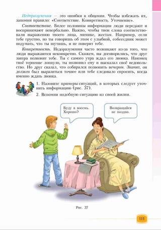 Недоразумения — это ошибки в общении. Чтобы избежать их,
запомни правило: «Соответствие. Конкретность. Уточнение».
Соответствие. Более половины информации люди передают и
воспринимают невербально. Важно, чтобы твои слова соответство­
вали выражению твоего лица, мимике, жестам. Например, если
тебе грустно, но ты говоришь об этом с улыбкой, собеседник может
подумать, что ты шутишь, и не поверит тебе.
Конкретность. Недоразумения часто возникают из-за того, что
люди выражаются неконкретно. Скажем, вы договорились, что друг
завтра позвонит тебе. Ты с самого утра ждал его звонка. Наконец
твоё терпение лопнуло, ты позвонил ему и высказал своё недоволь­
ство. Но друг сказал, что собирался позвонить вечером. Значит, он
должен был выразиться точнее или тебе следовало спросить, когда
именно ждать звонка.
1. Назовите примеры ситуаций, в которых следует уточ­
нить информацию (рис. 37).
2. Вспомни подобную ситуацию из своей жизни.
Буду в восемь.
Хорошо?
Возвращайся
не поздно.
Рис. 37
111
 
