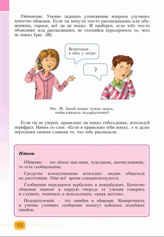 Уточнение. Умение задавать уточняющие вопросы улучшает
качество общения. Если ты кому-то что-то рассказываешь или объ­
ясняешь, спроси, всё ли он понял. И наоборот, если тебе что-то
объясняют или рассказывают, не стесняйся переспросить то, чего
не понял (рис. 38).
Ґ---------------------N
Рис. 38. Какой вопрос нужно задать,
чтобы избежать недоразумения?
Если ты не уверен, правильно ли понял собеседника, используй
перифраз. Начни со слов: «Если я правильно тебя понял...» и далее
перескажи своими словами то, что тебе рассказали.
г Ч
Итоги
Общение — это обмен мыслями, чувствами, впечатлениями,
то есть сообщениями.
Средства коммуникации помогают людям общаться
на расстоянии. Они всё время совершенствуются.
Сообщения передаются вербально и невербально. Качество
общения зависит в первую очередь от умения говорить
и слушать, понимать и использовать «язык жестов».
Недоразумения — это ошибки в общении. Конкретность
и умение уточнять сообщение помогут избежать подобных
ошибок.
112
 