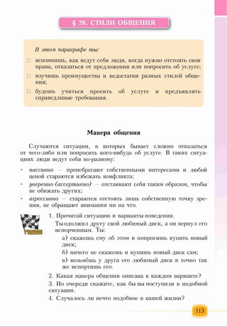 § 20. СТИЛИ ОБЩЕНИЯ
к=---------------------------------------------------4
В этом параграфе ты:
□ вспомнишь, как ведут себя люди, когда нужно отстоять свои
права, отказаться от предложения или попросить об услуге;
□ изучишь преимущества и недостатки разных стилей обще­
ния;
□ будешь учиться просить об услуге и предъявлять
справедливые требования.
Манера общения
Случаются ситуации, в которых бывает сложно отказаться
от чего-либо или попросить кого-нибудь об услуге. В таких ситуа­
циях люди ведут себя по-разному:
• пассивно — пренебрегают собственными интересами и любой
ценой стараются избежать конфликта;
• уверенно (ассертивно) — отстаивают себя таким образом, чтобы
не обижать других;
агрессивно — стараются отстоять лишь собственную точку зре­
ния, не обращают внимания ни на что.
1. Прочитай ситуацию и варианты поведения.
Ты одолжил другу свой любимый диск, а он вернул его
испорченным. Ты:
а) скажешь ему об этом и попросишь купить новый
диск;
б) ничего не скажешь и купишь новый диск сам;
в) возьмёшь у друга его любимый диск и точно так
же испортишь его.
2. Какая манера общения описана в каждом варианте?
3. По очереди скажите, как бы вы поступили в подобной
ситуации.
4. Случалось ли нечто подобное в вашей жизни?
113
 