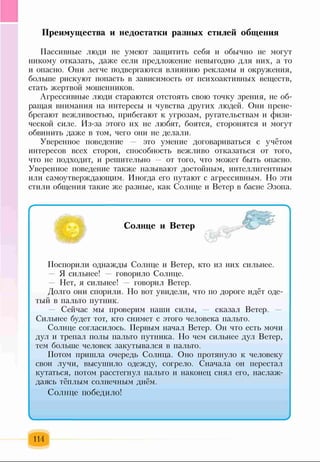 Преимущества и недостатки разных стилей общения
Пассивные люди не умеют защитить себя и обычно не могут
никому отказать, даже если предложение невыгодно для них, а то
и опасно. Они легче подвергаются влиянию рекламы и окружения,
больше рискуют попасть в зависимость от психоактивных веществ,
стать жертвой мошенников.
Агрессивные люди стараются отстоять свою точку зрения, не об­
ращая внимания на интересы и чувства других людей. Они прене­
брегают вежливостью, прибегают к угрозам, ругательствам и физи­
ческой силе. Из-за этого их не любят, боятся, сторонятся и могут
обвинить даже в том, чего они не делали.
Уверенное поведение — это умение договариваться с учётом
интересов всех сторон, способность вежливо отказаться от того,
что не подходит, и решительно — от того, что может быть опасно.
Уверенное поведение также называют достойным, интеллигентным
или самоутверждающим. Иногда его путают с агрессивным. Но эти
стили общения такие же разные, как Солнце и Ветер в басне Эзопа.
Солнце и Ветер
Поспорили однажды Солнце и Ветер, кто из них сильнее.
Я сильнее! — говорило Солнце.
Нет, я сильнее! говорил Ветер.
Долго они спорили. Но вот увидели, что по дороге идёт оде­
тый в пальто путник.
Сейчас мы проверим наши силы, — сказал Ветер. —
Сильнее будет тот, кто снимет с этого человека пальто.
Солнце согласилось. Первым начал Ветер. Он что есть мочи
дул и трепал полы пальто путника. Но чем сильнее дул Ветер,
тем больше человек закутывался в пальто.
Потом пришла очередь Солнца. Оно протянуло к человеку
свои лучи, высушило одежду, согрело. Сначала он перестал
кутаться, потом расстегнул пальто и наконец снял его, наслаж­
даясь тёплым солнечным днём.
Солнце победило!
I______________________________ I
114
 