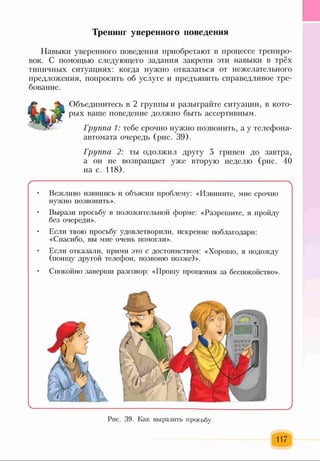 Тренинг уверенного поведения
Навыки уверенного поведения приобретают в процессе трениро­
вок. С помощью следующего задания закрепи эти навыки в трёх
типичных ситуациях: когда нужно отказаться от нежелательного
предложения, попросить об услуге и предъявить справедливое тре­
бование.
Объединитесь в 2 группы и разыграйте ситуации, в кото­
рых ваше поведение должно быть ассертивным.
Группа 1: тебе срочно нужно позвонить, а у телефона-
автомата очередь (рис. 39).
Группа 2: ты одолжил другу 5 гривен до завтра,
а он не возвращает уже вторую неделю (рис. 40
на с. 118).
--------------------------------------------------------------------------------------------- л
• Вежливо извинись и объясни проблему: «Извините, мне срочно
нужно позвонить».
• Вырази просьбу в положительной форме: «Разрешите, я пройду
без очереди».
• Если твою просьбу удовлетворили, искренне поблагодари:
«Спасибо, вы мне очень помогли».
• Если отказали, прими это с достоинством: «Хорошо, я подожду
(поищу другой телефон, позвоню позже)».
• Спокойно заверши разговор: «Прошу прощения за беспокойство».
Рис. 39. Как выразить просьбу
117
 