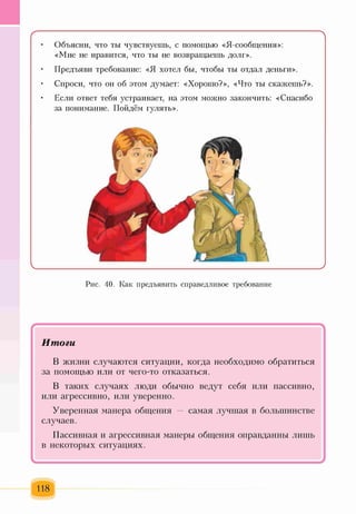 ( N
• Объясни, что ты чувствуешь, с помощью «Я-сообщения»:
«Мне не нравится, что ты не возвращаешь долг».
• Предъяви требование: «Я хотел бы, чтобы ты отдал деньги».
• Спроси, что он об этом думает: «Хорошо?», «Что ты скажешь?».
• Если ответ тебя устраивает, на этом можно закончить: «Спасибо
за понимание. Пойдём гулять».
Рис. 40. Как предъявить справедливое требование
/ 
Итоги
В жизни случаются ситуации, когда необходимо обратиться
за помощью или от чего-то отказаться.
В таких случаях люди обычно ведут себя или пассивно,
или агрессивно, или уверенно.
Уверенная манера общения — самая лучшая в большинстве
случаев.
Пассивная и агрессивная манеры общения оправданны лишь
в некоторых ситуациях.
118
 