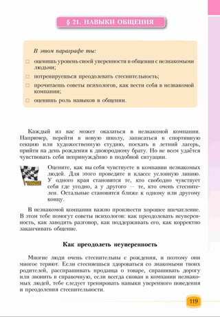 §21. НАВЫКИ ОБЩЕНИЯ
I
В этом параграфе ты:
□ оценишь уровень своей уверенности в общении с незнакомыми
людьми;
□ потренируешься преодолевать стеснительность;
□ прочитаешь советы психологов, как вести себя в незнакомой
компании;
□ оценишь роль навыков в общении.
Каждый из вас может оказаться в незнакомой компании.
Например, перейти в новую школу, записаться в спортивную
секцию или художественную студию, поехать в летний лагерь,
прийти на день рождения к двоюродному брату. Но не всем удаётся
чувствовать себя непринуждённо в подобной ситуации.
Оцените, как вы себя чувствуете в компании незнакомых
ц й З Г людей. Для этого проведите в классе условную линию.
У одного края становятся те, кто свободно чувствует
себя где угодно, а у другого — те, кто очень стесните­
лен. Остальные становятся ближе к одному или другому
концу.
В незнакомой компании важно произвести хорошее впечатление.
В этом тебе помогут советы психологов: как преодолевать неуверен­
ность, как заводить разговор, как поддерживать его, как корректно
заканчивать общение.
Как преодолеть неуверенность
Многие люди очень стеснительны с рождения, и поэтому они
многое теряют. Если стесняешься здороваться со знакомыми твоих
родителей, расспрашивать продавца о товаре, спрашивать дорогу
или звонить в справочную, если всегда скован в компании незнако­
мых людей, тебе следует тренировать навыки уверенного поведения
и преодоления стеснительности.
119
 