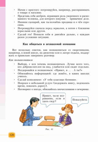 • Начни с простого: потренируйся, например, расспрашивать
о товаре в магазине.
• Представь себя актёром, играющим роль уверенного и раско­
ванного человека, для которого покупки — привычное дело.
• Напиши сценарий, как ты позовёшь продавца и о чём спро­
сишь.
• Потренируйся сначала перед зеркалом, а потом с близкими
взрослыми или другом.
• Сделай это! Похвали себя и двигайся дальше, с каждым
разом усложняя ситуации.
Как общаться в незнакомой компании
Вот несколько советов, как познакомиться со сверстниками,
например, в новой школе, на дискотеке или в лагере отдыха, поддер­
жать и правильно завершить разговор.
Как познакомиться
• Выбери, с кем хочешь познакомиться. Лучше всего того,
кто доброжелателен на вид, улыбается или сидит отдельно.
• Поздоровайся и познакомься: «Привет, я .... А ты?>>
• Обменяйтесь информацией: где живёте, в каких школах
учитесь.
• Сделай комплимент: «У тебя классные ботинки».
• Попроси о небольшой услуге (подержать книгу, подсказать
время, показать дорогу).
• Поговорите о погоде, обменяйтесь впечатлениями о вечеринке.
Рис. 41
120
 
