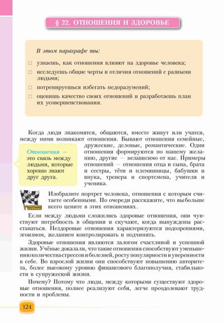 § 22. ОТНОШЕНИЯ И ЗДОРОВЬЕ
В этом, параграфе ты:
□ узнаешь, как отношения влияют на здоровье человека;
□ исследуешь общие черты и отличия отношений с разными
людьми;
□ потренируешься избегать недоразумений;
□ оценишь качество своих отношений и разработаешь план
их усовершенствования.
Когда люди знакомятся, общаются, вместе живут или учатся,
между ними возникают отношения. Бывают отношения семейные,
дружеские, деловые, романтические. Одни
отношения формируются по нашему жела­
нию, другие — независимо от нас. Примеры
отношений — отношения отца и сына, брата
и сестры, тёти и племянницы, бабушки и
внука, тренера и спортсмена, учителя и
ученика.
Отношения —
это связь между
людьми, которые
хорошо знают
друг друга.
т
Изобразите портрет человека, отношения с которым счи­
таете особенными. По очереди расскажите, что вы больше
всего цените в этих отношениях.
Если между людьми сложились здоровые отношения, они чув­
ствуют потребность в общении и скучают, когда вынуждены рас­
ставаться. Нездоровые отношения характеризуются подозрениями,
эгоизмом, желанием контролировать и подчинять.
Здоровые отношения являются залогом счастливой и успешной
жизни. Учёные доказали, что такие отношения способствуют уменьше­
нию количества стрессов и болезней, росту популярности и уверенности
в себе. Во взрослой жизни они способствуют повышению авторите­
та, более высокому уровню финансового благополучия, стабильно­
сти в супружеской жизни.
Почему? Потому что люди, между которыми существуют здоро­
вые отношения, полнее реализуют себя, легче преодолевают труд­
ности и проблемы.
124
 