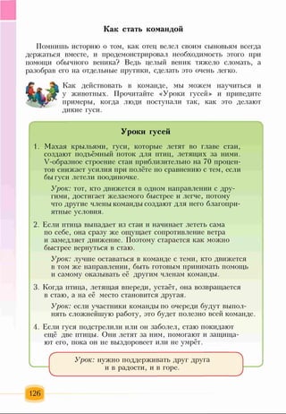 Как стать командой
Помнишь историю о том, как отец велел своим сыновьям всегда
держаться вместе, и продемонстрировал необходимость этого при
помощи обычного веника? Ведь целый веник тяжело сломать, а
разобрав его на отдельные прутики, сделать это очень легко.
Как действовать в команде, мы можем научиться и
у животных. Прочитайте «Уроки гусей» и приведите
примеры, когда люди поступали так, как это делают
дикие гуси.
Уроки гусей
1. Махая крыльями, гуси, которые летят во главе стаи,
создают подъёмный поток для птиц, летящих за ними.
У-образное строение стаи приблизительно на 70 процен­
тов снижает усилия при полёте по сравнению с тем, если
бы гуси летели поодиночке.
Урок: тот, кто движется в одном направлении с дру­
гими, достигает желаемого быстрее и легче, потому
что другие члены команды создают для него благопри­
ятные условия.
2. Если птица выпадает из стаи и начинает лететь сама
по себе, она сразу же ощущает сопротивление ветра
и замедляет движение. Поэтому старается как можно
быстрее вернуться в стаю.
Урок: лучше оставаться в команде с теми, кто движется
в том же направлении, быть готовым принимать помощь
и самому оказывать её другим членам команды.
3. Когда птица, летящая впереди, устаёт, она возвращается
в стаю, а на её место становится другая.
Урок: если участники команды по очереди будут выпол­
нять сложнейш)чо работу, это будет полезно всей команде.
А. Если гуся подстрелили или он заболел, стаю покидают
ещё две птицы. Они летят за ним, помогают и защища­
ют его, пока он не выздоровеет или не умрёт.
Урок: нужно поддерживать друг друга
и в радости, и в горе.
126
 