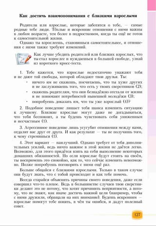 Как достичь взаимопонимания с близкими взрослыми
Родители или взрослые, которые заботятся о тебе, самые
родные тебе люди. Тёплые и искренние отношения с ними важны
в любом возрасте, тем более в подростковом, когда ты ещё не готов
к самостоятельной жизни.
Однако ты взрослеешь, становишься самостоятельнее, и отноше­
ния с ними также требуют изменений.
Как лучше убедить родителей или близких взрослых, что
У ты стал взрослее и нуждаешься в большей свободе, узнай
из короткого кросс-теста.
1. Тебе кажется, что взрослые недостаточно уважают тебя
и не дают той свободы, которой обладают твои друзья. Ты:
• ничего им не скажешь, посчитаешь, что ты хуже других
и не заслуживаешь того, что есть у твоих сверстников (2);
• скажешь родителям, что они безнадёжно отстали от жизни
и не понимают потребностей нынешней молодёжи (3);
• попробуешь доказать им, что ты уже взрослый (4)?
2. Подобное поведение лишает тебя шанса изменить ситуацию
к лучшему. Близкие взрослые могут даже не догадываться,
что тебя беспокоит, а ты будешь чувствовать себя униженным
и несчастным (1).
3. Агрессивное поведение лишь усугубит отношения между вами,
отдалит вас друг от друга. И как результат — ты не получишь того,
к чему стремишься (1).
4. Этот вариант — наилучший. Однако требует от тебя дополни­
тельных усилий, ведь ничто важное в этой жизни не даётся легко.
Возможно, для этого придётся взять на себя выполнение некоторых
домашних обязанностей. Но если взрослые будут стоять на своём,
ты воспримешь это спокойно, как то, что сейчас изменить невозмож­
но. Позже попробуешь поговорить с ними ещё раз.
Больше общайся с близкими взрослыми. Только в таком случае
они будут знать, что с тобой происходит и как тебе помочь.
Всегда старайся объяснить причины своего поведения, даже если
совершил что-то плохое. Ведь в большинстве случаев твои сверстни­
ки делают это не потому, что хотят причинить неприятности, а пото­
му, что не знают, как иначе достичь важной цели (например, чтобы
с ними дружили, обращали на них внимание). Будешь искренним
взрослые помогут тебе понять, в чём ты ошибся, и дадут полезный
совет.
127
 