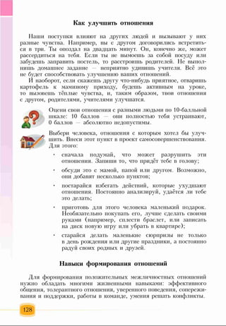 Как улучшить отношения
Наши поступки влияют на других людей и вызывают у них
разные чувства. Например, вы с другом договорились встретить­
ся в три. Ты опоздал на двадцать минут. Он, конечно же, может
рассердиться на тебя. Если ты не вымоешь за собой посуду или
забудешь заправить постель, то расстроишь родителей. Не выпол­
нишь домашнее задание неприятно удивишь учителя. Всё это
не будет способствовать улучшению ваших отношений.
И наоборот, если скажешь другу что-нибудь приятное, отваришь
картофель к маминому приходу, будешь активным на уроке,
то вызовешь тёплые чувства, и, таким образом, твои отношения
с другом, родителями, учителями улучшатся.
Оцени свои отношения с разными людьми по 10-балльной
шкале: 10 баллов они полностью тебя устраивают,
0 баллов абсолютно недопустимы.
Выбери человека, отношения с которым хотел бы улуч­
шить. Внеси этот пункт в проект самосовершенствования.
Для этого:
• сначала подумай, что может разрушить эти
отношения. Запиши то, что придёт тебе в голову;
• обсуди это с мамой, папой или другом. Возможно,
они добавят несколько пунктов;
• постарайся избегать действий, которые ухудшают
отношения. Постоянно анализируй, удаётся ли тебе
это делать;
• приготовь для этого человека маленький подарок.
Необязательно покупать его, лучше сделать своими
руками (например, сплести браслет, или записать
на диск новую игру или убрать в квартире);
• старайся делать маленькие сюрпризы не только
в день рождения или другие праздники, а постоянно
радуй своих родных и друзей.
Навыки формирования отношений
Для формирования положительных межличностных отношений
нужно обладать многими жизненными навыками: эффективного
общения, толерантного отношения, уверенного поведения, сопережи­
вания и поддержки, работы в команде, умения решать конфликты.
128
 