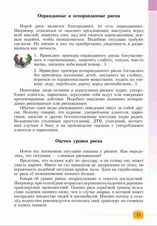 Оправданные и неоправданные риски
Порой риск является благородным, то есть оправданным.
Например, отказаться от опасного предложения; выступить перед
всей школой; защитить того, над кем смеются одноклассники; пер­
вым подойти, чтобы познакомиться. Подобные ситуации требуют
смелости. Но именно в них ты приобретаешь уверенность и разви­
ваешься как личность.
1. Приведите примеры оправданного риска (поучаство­
вать в соревнованиях, защитить слабого, спасать чью-то
жизнь, погасить небольшой пожар...).
2. Приведите примеры неоправданного риска (оставлять
без присмотра маленьких детей, заплывать на глубину,
играться со взрывоопасными веществами, ходить по тон­
кому льду, перебегать дорогу перед автомобилями...).
Некоторые люди склонны к неразумным рискам: курят, употре­
бляют алкоголь, наркотики, агрессивно себя ведут или совершают
противоправные действия. Подобное поведение называют неоправ­
данно рискованным или рискованным.
Обычно одни виды рискованного поведения тянут за собой дру­
гие. Поэтому говорят, что курение, употребление алкоголя, нарко­
тиков, насилие и другие безответственные поступки ходят рядом.
Большинство уголовных преступлений, ДТП, утоплений, несчаст­
ных случаев в быту и на производстве связаны с употреблением
алкоголя и наркотиков.
Оценка уровня риска
Почти все жизненные ситуации связаны с риском. Как опреде­
лить, что ситуация слишком рискованная?
Представь, что человек идёт по тротуару, и на голову ему может
упасть кирпич. Никто на сто процентов не застрахован от этого, но
вероятность подобной ситуации крайне мала. Хотя на стройплощад­
ке риск её возникновения намного больше.
Говоря об уровне риска, подразумевают и тяжесть последствий.
Например, при гололёдице возрастает вероятность падения и дорожно-
транспортных происшествий. Однако риск серьёзной травмы вслед­
ствие падения намного ниже, чем в случае аварии, в которой может
пострадать множество людей и автомобилей. Именно потому в голо­
лёд водителям рекомендуется оставлять свой транспорт на стоянках
и ходить пешком.
13
 