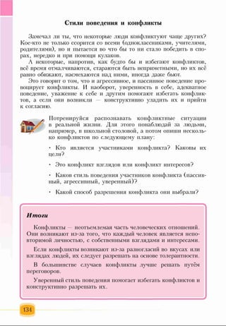 Стили поведения и конфликты
Замечал ли ты, что некоторые люди конфликтуют чаще других?
Кое-кто не только ссорится со всеми (одноклассниками, учителями,
родителями), но и пытается во что бы то ни стало победить в спо­
рах, нередко и при помощи кулаков.
А некоторые, напротив, как будто бы и избегают конфликтов,
всё время отмалчиваются, стараются быть неприметными, но их всё
равно обижают, насмехаются над ними, иногда даже бьют.
Это говорит о том, что и агрессивное, и пассивное поведение про­
воцирует конфликты. И наоборот, уверенность в себе, адекватное
поведение, уважение к себе и другим помогают избегать конфлик­
тов, а если они возникли конструктивно уладить их и прийти
к согласию.
Потренируйся распознавать конфликтные ситуации
в реальной жизни. Для этого понаблюдай за людьми,
например, в школьной столовой, а потом опиши несколь­
ко конфликтов по следующему плану:
• Кто является участниками конфликта? Каковы их
цели?
• Это конфликт взглядов или конфликт интересов?
• Каков стиль поведения участников конфликта (пассив­
ный, агрессивный, уверенный)?
• Какой способ разрешения конфликта они выбрали?
Итоги
Конфликты — неотъемлемая часть человеческих отношений.
Они возникают из-за того, что каждый человек является непо­
вторимой личностью, с собственными взглядами и интересами.
Если конфликты возникают из-за разногласий во вкусах или
взглядах людей, их следует разрешать на основе толерантности.
В большинстве случаев конфликты лучше решать путём
переговоров.
Уверенный стиль поведения помогает избегать конфликтов и
конструктивно разрешать их.
1________________________1
134
 