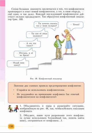 Самая большая опасность заключается в том, что конфликтоген
провоцирует в ответ новый конфликтоген, а тот, в свою очередь, —
ещё один, и так далее. Каждый последующий конфликтоген дей­
ствует сильнее предыдущего. Так образуется конфликтный эскала­
тор (рис. 48).
Отдай мою
книгу!
— Ты хочешь сказать,
что у меня склероз?
- Ты сам её сюда
положил!
А это что
такое?
Рис. 48. Конфликтный эскалатор
----------------------------------------------------------------------------------------------
Запомни два главных правила предотвращения конфликтов:
• Старайся не использовать конфликтогены.
• Не поддавайся на провокации конфликта (не отвечай
конфликтогеном на конфликтоген).
ч_____________________________________________________________ )
1. Объединитесь в пары и разыграйте ситуацию,
изображённую на рис. 48, так, чтобы избежать эскалации
конфликта.
2. Обсудите, какие пути разрешения этого конфлик­
та лучше использовать (спокойный тон, помочь найти
книгу, отстраниться от конфликта...).
136
 