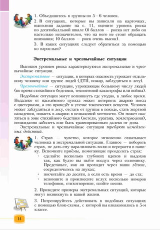 1. Объединитесь в группы по 5 —6 человек.
2. В ситуациях, которые вы записали на карточках,
выполняя задание на с. 11, оцените уровень риска
по десятибалльной шкале (0 баллов — риска нет либо он
настолько незначителен, что на него не стоит обращать
внимания; 10 баллов риск очень высок).
3. В каких ситуациях следует обратиться за помощью
ко взрослым?
Экстремальные и чрезвычайные ситуации
Высоким уровнем риска характеризуются экстремальные и чрез­
вычайные ситуации.
Экстремальные — ситуации, в которых опасность угрожает отдель­
ному человеку или группе людей (ДТП, пожар, заблудиться в лесу).
Чрезвычайные — ситуации, угрожающие большому числу людей
(во время стихийного бедствия, техногенной катастрофы или войны).
Подобные ситуации могут возникнуть где угодно, в любое время.
Недалеко от населённого пункта может потерпеть аварию поезд
с цистернами, а это приведёт к утечке токсических веществ. Человек
может заблудиться в лесу, отстать от группы в походе, стать жертвой
нападения, попасть в аварию в незнакомой местности. Он может ока­
заться в зоне стихийного бедствия (метели, урагана, землетрясения),
неожиданно заболеть или быть травмированным далеко от дома.
Экстремальные и чрезвычайные ситуации требуют немедлен­
ных действий.
1. Страх чувство, которое мгновенно охватывает
человека в экстремальной ситуации. Главное — побороть
страх, не дать ему парализовать волю и перерасти в пани­
ку. Вспомните приёмы, помогающие преодолеть страх:
• сделайте несколько глубоких вдохов и выдохов
так, как будто вы пьёте воздух через соломинку.
Представьте, как он проходит через ваши лёгкие,
сосредоточьтесь на звуках;
• посчитайте до десяти, а если есть время — до ста;
• вспомните и произнесите вслух несколько номеров
телефонов, стихотворение, спойте песню.
2. Приведите примеры экстремальных ситуаций, которые
могут возникнуть в вашей жизни.
3. Потренируйтесь действовать в подобных ситуациях
с помощью блок-схемы, с которой вы ознакомились в 5-м
классе.
14
 