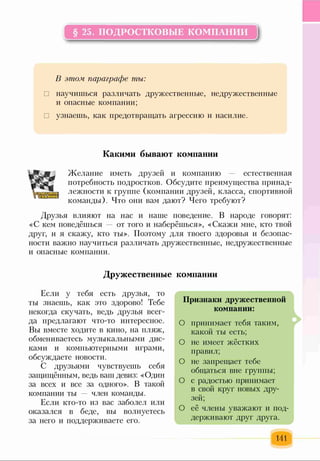 § 25. ПОДРОСТКОВЫЕ КОМПАНИИ
к----------------------------------------------------------------------
В этом параграфе ты:
□ научишься различать дружественные, недружественные
и опасные компании;
□ узнаешь, как предотвращать агрессию и насилие.
Какими бывают компании
Желание иметь друзей и компанию — естественная
потребность подростков. Обсудите преимущества принад­
лежности к группе (компании друзей, класса, спортивной
команды). Что они вам дают? Чего требуют?
Друзья влияют на нас и наше поведение. В народе говорят:
«С кем поведёшься — от того и наберёшься», «Скажи мне, кто твой
друг, и я скажу, кто ты». Поэтому для твоего здоровья и безопас­
ности важно научиться различать дружественные, недружественные
и опасные компании.
Дружественные компании
Если у тебя есть друзья, то
ты знаешь, как это здорово! Тебе
некогда скучать, ведь друзья всег­
да предлагают что-то интересное.
Вы вместе ходите в кино, на пляж,
обмениваетесь музыкальными дис­
ками и компьютерными играми,
обсуждаете новости.
С друзьями чувствуешь себя
защищённым, ведь ваш девиз: «Один
за всех и все за одного». В такой
компании ты — член команды.
Если кто-то из вас заболел или
оказался в беде, вы волнуетесь
за него и поддерживаете его.
141
Признаки дружественной
компании:
О принимает тебя таким
какой ты есть;
О не имеет жёстких
правил;
О не запрещает тебе
общаться вне группы;
О с радостью принимает
в свой круг новых дру­
зей;
О её члены уважают и под­
держивают друг друга.
V
 