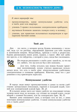 § 26. БЕЗОПАСНОСТЬ ТВОЕГО ДОМА
В этом параграфе ты:
□ проанализируешь, какие коммунальные удобства есть
в твоём доме или квартире;
□ усвоишь 5 правил пользования электрическими приборами;
□ научишься безопасно зажигать газовую плиту и колонку;
□ узнаешь, как правильно пользоваться водопроводом и пре­
паратами бытовой химии.
Твой дом
Дом это место, о котором всегда будешь вспоминать с тепло­
той, ведь тут ты растёшь, окружённый дорогими для тебя людьми
и памятными вещами. Когда-нибудь, приехав в гости к родителям,
будешь рассказывать своим детям, скажем, о таком: «Вот моё люби­
мое кресло, а это табуретка, с которой я упал, когда был маленьким».
По очереди расскажите о своём доме: какой он, за что вы
его любите, что вы хотели быв нём поменять.
Для того, чтобы осталось как можно больше прият­
ных воспоминаний, нужно учиться правильно пользо­
ваться всем, что есть в твоём доме: коммунальными удобствами,
электрическими и газовыми приборами. Конечно, пока что с раз­
решения и под присмотром взрослых.
Коммунальные удобства
В городе люди живут преимущественно в домах со всеми удоб­
ствами: центральным отоплением, горячей и холодной водой, газо­
вой или электрической плитой (рис. 50, а).
В сельских домах часто нет таких удобств: их отапливают печью,
хозяева носят воду из колодца, еду готовят на газовой плите, соеди­
нённой с газовым баллоном, или на электроплите (рис. 50, б).
Бывают дома смешанного типа, в которых есть не все, а лишь
некоторые коммунальные удобства. А какие коммунальные удобства
есть в твоём доме?
146
 