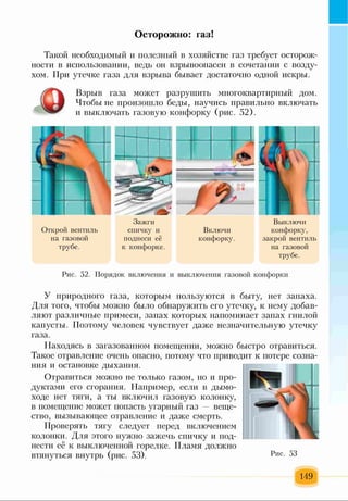 Осторожно: газ!
Такой необходимый и полезный в хозяйстве газ требует осторож­
ности в использовании, ведь он взрывоопасен в сочетании с возду­
хом. При утечке газа для взрыва бывает достаточно одной искры.
Взрыв газа может разрушить многоквартирный дом.
Чтобы не произошло беды, научись правильно включать
и выключать газовую конфорку (рис. 52).
Открой вентиль
на газовой
трубе.
Зажги
спичку и
поднеси её
к конфорке.
Включи
конфорку.
Выключи
конфорку,
закрой вентиль
на газовой
трубе.
Рис. 52. Порядок включения и выключения газовой конфорки
У природного газа, которым пользуются в быту, нет запаха.
Для того, чтобы можно было обнаружить его утечку, к нему добав­
ляют различные примеси, запах которых напоминает запах гнилой
капусты. Поэтому человек чувствует даже незначительную утечку
газа.
Находясь в загазованном помещении, можно быстро отравиться.
Такое отравление очень опасно, потому что приводит к потере созна­
ния и остановке дыхания.
Отравиться можно не только газом, но и про­
дуктами его сгорания. Например, если в дымо­
ходе нет тяги, а ты включил газовую колонку,
в помещение может попасть угарный газ — веще­
ство, вызывающее отравление и даже смерть.
Проверять тягу следует перед включением
колонки. Для этого нужно зажечь спичку и под­
нести её к выключенной горелке. Пламя должно
втянуться внутрь (рис. 53).
149
3=ї
 