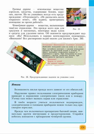 Третья группа — огнеопасные вещества:
аэрозоли, средства, содержащие бензин, керо­
син, ацетон. На их упаковках всегда есть преду­
преждение: «Огнеопасно!», «Не распылять возле
открытого огня!», «Не курить; проветривать
помещение во время работы!».
Четвёртая группа — вещества, вызывающие
тяжёлое отравление. Это прежде всего яды для
грызунов и насекомых, некоторые виды клеев
и средств для удаления пятен. Об опасности предупреждают над­
писи: «Яд! Использовать в хорошо вентилируемом помещении»,
«Внимание! Без растворения водой опасно для жизни!» (рис. 56).
Рис. 55
Осторожно! Цианакрилат! Склеивает мгновенно!
Избегайте попадания клея на кожу и в глаза.
При случайном контакте с глазами немедленно
промыть их проточной водой в течение 10
минут, наложить стерильную повязку и
обратиться к врачу. При попадании на кожу
промыть с мылом,' почистить пемзой, при
необходимости протереть ацетоном.
Внимание!
Беречь от детей!
Не дышать парами!
Рис. 56. Предупреждающие надписи на упаковке клея
/ Ч
Итоги
Безопасность жилья прежде всего зависит от его обитателей.
Нарушение правил пользования электрическими приборами
приводит к поражению электрическим током или к пожару.
Утечка газа может вызвать взрыв или отравление.
В твоём возрасте учиться пользоваться водопроводом,
электрическими и газовыми приборами можно только под при­
смотром взрослых.
Прежде чем пользоваться препаратами бытовой химии, вни­
мательно прочти инструкцию и предостережения. Старайся
избегать контактов с препаратами четвёртой группы.
I *
151
 