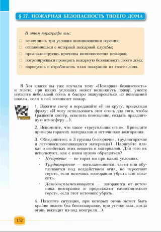 § 27. ПОЖАРНАЯ БЕЗОПАСНОСТЬ ТВОЕГО ДОМА
В этом параграфе ты:
□ вспомнишь три условия возникновения горения;
□ ознакомишься с историей пожарной службы;
□ проанализируешь причины возникновения пожаров;
□ потренируешься проверять пожарную безопасность своего дома;
□ нарисуешь и отработаешь план эвакуации из своего дома.
В 5-м классе вы уже изучали тему «Пожарная безопасность»
и знаете, при каких условиях может возникнуть пожар, умеете
погасить небольшой огонь и быстро эвакуироваться из помещений
школы, если в ней возникнет пожар.
1. Зажгите свечу и передавайте её по кругу, продолжая
фразу: «Я могу использовать этот огонь для того, чтобы
(развести костёр, осветить помещение, создать празднич­
ную атмосферу...).
2. Вспомните, что такое «треугольник огня». Приведите
примеры горючих материалов и источников возгорания.
3. Объединитесь в 3 группы (негорючие, трудногорючие
и легковоспламеняющиеся материалы). Нарисуйте пла­
кат о свойствах этих веществ и материалов. Для чего их
используют, как с ними нужно обращаться?
• Негорючие — не горят ни при каких условиях.
Трудногорючие — воспламеняются, тлеют или обу­
гливаются под воздействием огня, но перестают
гореть, если источник возгорания убрать или пога­
сить.
• Легковоспламеняющиеся — загораются от источ­
ника возгорания и продолжают самостоятельно
гореть, если этот источник убрать.
4. Назовите ситуации, при которых огонь может быть
крайне опасен (на бензозаправке, при утечке газа, когда
огонь выходит из-под контроля...).
152
 