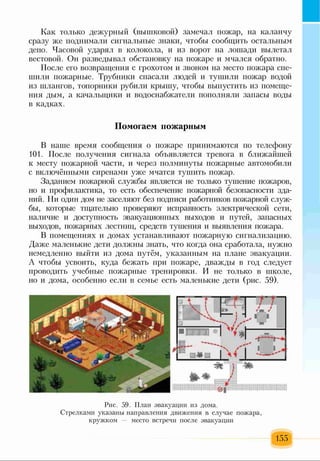 Как только дежурный (вышковой) замечал пожар, на каланчу
сразу же поднимали сигнальные знаки, чтобы сообщить остальным
депо. Часовой ударял в колокола, и из ворот на лошади вылетал
вестовой. Он разведывал обстановку на пожаре и мчался обратно.
После его возвращения с грохотом и звоном на место пожара спе­
шили пожарные. Трубники спасали людей и тушили пожар водой
из шлангов, топорники рубили крышу, чтобы выпустить из помеще­
ния дым, а качалыцики и водоснабжатели пополняли запасы воды
в кадках.
Помогаем пожарным
В наше время сообщения о пожаре принимаются по телефону
101. После получения сигнала объявляется тревога в ближайшей
к месту пожарной части, и через полминуты пожарные автомобили
с включёнными сиренами уже мчатся тушить пожар.
Заданием пожарной службы является не только тушение пожаров,
но и профилактика, то есть обеспечение пожарной безопасности зда­
ний. Ни один дом не заселяют без подписи работников пожарной служ­
бы, которые тщательно проверяют исправность электрической сети,
наличие и доступность эвакуационных выходов и путей, запасных
выходов, пожарных лестниц, средств тушения и выявления пожара.
В помещениях и домах устанавливают пожарную сигнализацию.
Даже маленькие дети должны знать, что когда она сработала, нужно
немедленно выйти из дома путём, указанным на плане эвакуации.
А чтобы усвоить, куда бежать при пожаре, дважды в год следует
проводить учебные пожарные тренировки. И не только в школе,
но и дома, особенно если в семье есть маленькие дети (рис. 59).
Рис. 59. План эвакуации из дома.
Стрелками указаны направления движения в случае пожара,
кружком — место встречи после эвакуации
155
 