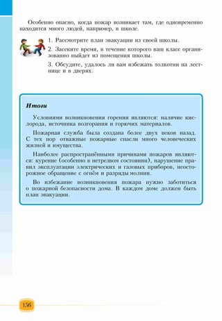 Особенно опасно, когда пожар возникает там, где одновременно
находится много людей, например, в школе.
1. Рассмотрите план эвакуации из своей школы.
2. Засеките время, в течение которого ваш класс органи­
зованно выйдет из помещения школы.
3. Обсудите, удалось ли вам избежать толкотни на лест­
нице и в дверях.
Итоги
Условиями возникновения горения являются: наличие кис­
лорода, источника возгорания и горючих материалов.
Пожарная служба была создана более двух веков назад.
С тех пор отважные пожарные спасли много человеческих
жизней и имущества.
Наиболее распространёнными причинами пожаров являют­
ся: курение (особенно в нетрезвом состоянии), нарушение пра­
вил эксплуатации электрических и газовых приборов, неосто­
рожное обращение с огнём и разряды молнии.
Во избежание возникновения пожара нужно заботиться
о пожарной безопасности дома. В каждом доме должен быть
план эвакуации.
 