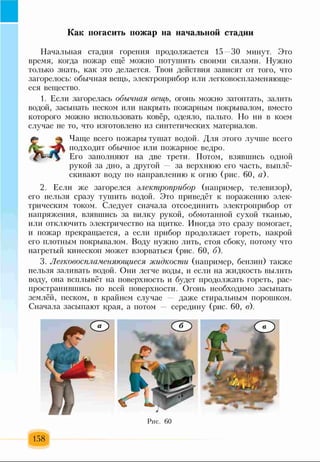 Как погасить пожар на начальной стадии
Начальная стадия горения продолжается 15—30 минут. Это
время, когда пожар ещё можно потушить своими силами. Нужно
только знать, как это делается. Твои действия зависят от того, что
загорелось: обычная вещь, электроприбор или легковоспламеняюще­
еся вещество.
1. Если загорелась обычная вещь, огонь можно затоптать, залить
водой, засыпать песком или накрыть пожарным покрывалом, вместо
которого можно использовать ковёр, одеяло, пальто. Но ни в коем
случае не то, что изготовлено из синтетических материалов.
Чаще всего пожары тушат водой. Для этого лучше всего
подходит обычное или пожарное ведро.
Его заполняют на две трети. Потом, взявшись одной
рукой за дно, а другой за верхнюю его часть, выплё­
скивают воду по направлению к огню (рис. 60, а).
2. Если же загорелся электроприбор (например, телевизор),
его нельзя сразу тушить водой. Это приведёт к поражению элек­
трическим током. Следует сначала отсоединить электроприбор от
напряжения, взявшись за вилку рукой, обмотанной сухой тканью,
или отключить электричество на щитке. Иногда это сразу помогает,
и пожар прекращается, а если прибор продолжает гореть, накрой
его плотным покрывалом. Воду нужно лить, стоя сбоку, потому что
нагретый кинескоп может взорваться (рис. 60, б).
3. Легковоспламеняющиеся жидкости (например, бензин) также
нельзя заливать водой. Они легче воды, и если на жидкость вылить
воду, она всплывёт на поверхность и будет продолжать гореть, рас­
пространившись по всей поверхности. Огонь необходимо засыпать
землёй, песком, в крайнем случае даже стиральным порошком.
Сначала засыпают края, а потом середину (рис. 60, в).
 