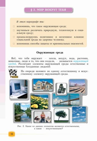 § 3. МИР ВОКРУГ ТЕБЯ
у
В этом, параграфе ты:
□ вспомнишь, что такое окружающая среда;
□ научишься различать природную, техногенную и соци­
альную среду;
□ проанализируешь позитивное и негативное влияние
социальной среды на здоровье человека;
□ вспомнишь способы защиты от криминальных опасностей.
Окружающая среда
Всё, что тебя окружает — земля, воздух, вода, растения,
животные, люди и то, что они создали, — называется окружаюгцей
средой. Различают элементы окружающей среды естественные и
искусственные (созданные людьми).
По очереди назовите по одному естественному и искус­
ственному элементу окружающей среды.
Рис. 3. Какие из данных элементов являются естественными
а какие — искусственными?
 