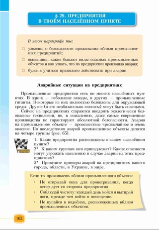 § 29. ПРЕДПРИЯТИЯ
В ТВОЁМ НАСЕЛЁННОМ ПУНКТЕ
В этом параграфе ты:
□ узнаешь о безопасности проживания вблизи промышлен­
ных предприятий;
□ выяснишь, какие бывают виды опасных промышленных
объектов и как узнать, что на предприятии произошла авария;
□ будешь учиться правильно действовать при аварии.
Аварийные ситуации на предприятиях
Промышленные предприятия есть во многих населённых пун­
ктах. В одних — небольшие заводы, в других — промышленные
гиганты. Некоторые из них полностью безопасны для окружающей
среды. Другие (и это необязательно гиганты) могут быть опасными.
Сейчас на предприятиях стараются внедрять экологически без­
опасные технологии, но, к сожалению, даже самые современные
производства не гарантируют абсолютной безопасности. Авария
на промышленном объекте происшествие чрезвычайное и очень
опасное. По последствиям аварий промышленные объекты делятся
на четыре группы (рис. 65).
1. Какие предприятия расположены в вашем населённом
пункте?
2*. К каким группам они принадлежат? Какие опасности
могут угрожать населению в случае аварии на этих пред­
приятиях?
3*. Приведите примеры аварий на предприятиях вашего
города, области, в Украине, в мире.
Если ты проживаешь вблизи промышленного объекта:
• Не открывай окна для проветривания, когда
ветер дует со стороны предприятия.
• Соблюдай чистоту: каждый день мойся и вытирай
ноги, прежде чем войти в помещение.
• Не купайся в водоёмах, расположенных вблизи
промышленных объектов.
162
 