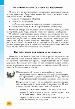 Что свидетельствует об аварии на предприятии
О том, что на промышленном предприятии произошла авария,
местное население обязательно должно быть предупреждено одним
или несколькими способами:
• сиреной гражданской обороны;
• гудком на предприятии;
• сообщением по радио и местным каналам телевидения;
• через работников ЖЭКа или участкового милиционера.
Отблески пожара или большое число пожарных машин должны
насторожить даже тогда, когда не поступают никакие сообщения.
О выбросе в окружающую среду вредных для здоровья или ядо­
витых веществ говорит появление в воздухе непривычных запахов,
выпадение необычной по цвету пыли, внезапное пожелтение рас­
тений или гибель мелких животных (комаров, мух, мышей, птиц,
рыбы в водоёмах). Догадка, что на предприятии не всё в порядке,
должна возникнуть, если в твоём населённом пункте люди внезапно
стали болеть каким-то необычным заболеванием.
Как действовать при аварии на предприятии
Известно, что в первые часы, дни после аварии на Чернобыльской
АЭС тысячи людей не могли спастись из-за того, что власть преступ­
но скрывала масштабы катастрофы. Люди заплатили за это своим
здоровьем. Правильно поступили те, кто догадался быстро собрать
самые необходимые вещи и выбраться из опасного места. К сожале­
нию, это были единичные случаи.
Объединитесь в 3 группы и прочитайте ситуацию.
Прозвучала сирена. Местные каналы радио сообщили,
что произошла авария на химическом заводе. Местом
сбора для эвакуации назначили площадку возле школы.
Представьте, что кто-то из вас оказался в подобной ситуа­
ции, когда рядом нет родителей. С помощью рис. 66 под­
готовьте демонстрацию, как нужно действовать:
группа 1: ты услышал сирену, когда гулял в лесу;
группа 2: ты был дома, услышал сирену и узнал, что
назначено место сбора для эвакуации;
группа 3: ты был дома, услышал сирену, но не услы­
шал объявлений об эвакуации.
164
 