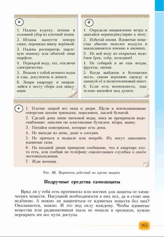 0
1. Надень куртку, штаны и
головной убор из плотной ткани.
2. Штаны выпусти поверх
сапог, перевяжи внизу верёвкой.
3. Надень респиратор, марле­
вую повязку или обмотай лицо
шарфом.
4. Перекрой воду, газ, отключи
электричество.
5. Возьми с собой немного воды
и еды, документы и деньги.
6. Запри квартиру и направ­
ляйся к месту сбора для эваку­
ации.
©1. Определи направление ветра и
двигайся перпендикулярно к нему.
2. Избегай низин. Ядовитые веще­
ства обычно тяжелее воздуха и
накапливаются именно в низинах.
3. Не пей воду из открытых водо­
ёмов (рек, озёр, колодцев).
4. Не собирай и не ешь ягоды,
фрукты, овощи.
5. Когда выйдешь в безопасное
место, сними верхнюю одежду и
запакуй её в полиэтиленовый пакет.
6. Если есть возможность, тща­
тельно вымойся под душем.
© 1. Плотно закрой все окна и двери. Щели и вентиляционные
отверстия заткни тряпками, поролоном, заклей бумагой.
2. Сделай дома запас питьевой воды, пока не прекратили водо­
снабжение: заполни ею пластиковые бутылки, вёдра, ванну.
3. Питайся консервами, которые есть дома.
4. Не выходи из дома, даже к соседям.
5. Не прячься в подвале или погребе. Их могут заполнить
ядовитые газы.
6. На входной двери прикрепи сообщение, что в квартире кто-
то есть, или сообщи по телефону спасательным службам о своём
местонахождении.
7. Жди помощи.
Рис. 66. Варианты действий во время аварии
Подручные средства самозащиты
Вряд ли у тебя есть противогаз или костюм для защиты от хими­
ческих веществ. Насущной необходимости в них нет, да и стоят они
недёшево. А можно ли защититься от ядовитых веществ без них?
Оказывается, можно. И это под силу каждому. Чтобы ядовитые
вещества или радиоактивная пыль не попали в организм, нужно
перекрыть им все пути доступа.
165
 