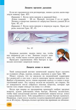 Защита органов дыхания
Если нет противогаза или респиратора, можно сделать ватно-мар­
левую повязку (рис. 67).
Вариант 1. Кусок ваты заверни в широкий бинт.
Длина повязки — 20 см. Прошей, отступив 2 см от краёв.
Затяни в отверстия завязки из свёрнутых бинтов длиной 50 см
(рис. 67, а).
Вариант 2. Кусок ваты заверни в широкую марлю. Края раз­
режь пополам (рис. 67, б).
Рис. 67
Задержав дыхание, надень маску так, чтобы
она закрывала рот и нос. Завязки следует затя­
нуть так, чтобы маска плотно прилегала к лицу.
Проведите соревнования «Кто быстрее и пра­
вильно изготовит защитную маску».
Защита кожи и волос
Твой самодельный костюм химической защиты будет состоять
из головного убора, куртки, штанов, перчаток и сапог (рис. 68).
Может статься, что ты оказался на загрязнённой территории
без родителей и сам или с кем-то некоторое время находился там.
Выйдя в безопасное место, сними верхнюю одежду и сложи в поли­
этиленовый пакет. Эту одежду нельзя ни надевать, ни стирать. На
её поверхности могли собраться опасные вещества, которые при
чистке или стирке попадут на кожу и в лёгкие.
Когда при аварии на предприятии произошёл выброс вредных
веществ, нужно действовать очень быстро. Поэтому желательно,
чтобы твой самодельный костюм химической защиты всегда лежал
в определённом месте. Тебе понадобится и умение быстро одеваться.
Например, утром после подъёма солдаты украинской армии одевают­
ся за 40 секунд. Проверь,сколько времени ты тратишь на одевание.
166
 