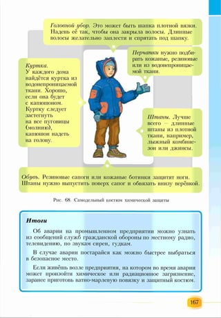 Головной //бор. Это может быть шапка плотной вязки.
Надень её гак, чтобы она закрыла волосы. Длинные
волосы желательно заплести и спрятать под шапку.
Куртка.
У каждого дома
найдётся куртка из
водонепроницаемоіі
ткани. Хорошо,
если она будет
с капюшоном.
Куртку следует
застегнуть
на все пуговицы
(молнию),
капюшон надеть
на голову.
Перчатки нужно подби­
рать кожаные, резиновые
или из водонепроницае­
мой ткани.
Штаны. Лучше
всего — длинные
штаны из плотной
ткани, например,
лыжный комбине­
зон или джинсы.
Обувь. Резиновые сапоги или кожаные ботинки защитят ноги.
Штаны нужно выпустить поверх сапог и обвязать внизу верёвкой.
Рис. 68. Самодельный костюм химической защиты
167
 