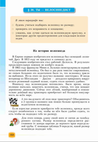 § 30. ТЫ — ВЕЛОСИПЕДИСТ
В этом, параграфе ты:
□ будешь учиться подбирать велосипед по размеру;
□ проверять его исправность и оснащение;
□ узнаешь, как лучше одеться на велосипедную прогулку, и
некоторые другие предостережения для владельцев велоси­
педов.
Из истории велосипеда
В Европе первым изобретателем велосипеда был немецкий лесни­
чий Дрез. В 1813 году он приделал к самокату руль.
Следующим изобретателем стал рабочий Дальзель. В результате
продолжительных поисков он изобрёл педали.
В 1865 году французы Мишо и Лальман сконструировали первый
металлический велосипед. Он был в два раза тяжелее современного,
но самым большим его недостатком было то, что велосипед трясло
на выбоинах. Из-за этого он получил название «костотряс». И когда
ветеринар из Шотландии — Данлоп — догадался прикрепить вокруг
колеса резиновый садовый шланг, ездить стало намного удобнее.
Поначалу над велосипедами потешались. Было время, когда
полиция пыталась запретить велосипеды, считая, что они мешают
дорожному движению. Сейчас этот лёгкий, манёвренный и относи­
тельно дешёвый вид транспорта приобретает всё большую популяр­
ность во всём мире.
А что вы думаете об этом виде транспорта? Объединитесь
в 2 группы и назовите как можно больше преимуществ и
недостатков велосипеда.
Если взрослые решили приобрести тебе велосипед, прежде всего
следует позаботиться о том, чтобы на нём было удобно ездить, то
есть чтобы он подходил тебе по размеру.
Для этого измерь длину своей ноги от пятки до тазобед­
ренного сустава. Размер велосипеда определяется рас­
стоянием от центра каретки до верхнего края подседель­
ной трубы. С помощью таблицы 9 определи, какой размер
велосипеда подходит тебе.
168
 