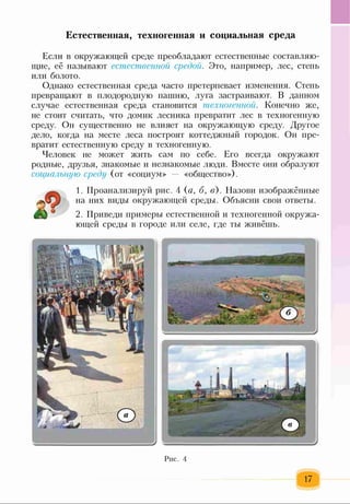 Естественная, техногенная и социальная среда
Если в окружающей среде преобладают естественные составляю­
щие, её называют естественной средой. Это, например, лес, степь
или болото.
Однако естественная среда часто претерпевает изменения. Степь
превращают в плодородную пашню, луга застраивают. В данном
случае естественная среда становится техногенной. Конечно же,
не стоит считать, что домик лесника превратит лес в техногенную
среду. Он существенно не влияет на окружающую среду. Другое
дело, когда на месте леса построят коттеджный городок. Он пре­
вратит естественную среду в техногенную.
Человек не может жить сам по себе. Его всегда окружают
родные, друзья, знакомые и незнакомые люди. Вместе они образуют
социальную среду (от «социум» — «общество»).
1. Проанализируй рис. 4 (а, б, в). Е1азови изображённые
на них виды окружающей среды. Объясни свои ответы.
2. Приведи примеры естественной и техногенной окружа­
ющей среды в городе или селе, где ты живёшь.
Рис. 4
 