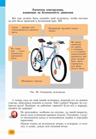 Элементы конструкции,
влияющие на безопасность движения
Вот как должен быть оснащён твой велосипед, чтобы поездка
на нём была приятной и безопасной (рис. 69).
Л
Сзади — фонарь или
светоотражатель красного
цвета.
Ь й
Исправный звуковой сигнал —
звонок.
Исправные тормоза.
По сторо­
нам — свето-
отражатели
оранжевого
цвета.
Во время
движения
по дороге
в сумерках
и в условиях
недостаточной
видимости впе­
реди должен
быть свето­
отражатель
или фара
белого цвета.
т
Рис. 69. Оснащение велосипеда
А теперь сядь на свой новый велосипед, испытай его на ровном
участке, небольшом подъёме и спуске. Тебе удобно? Хорошо ли слу­
шается руль? Надёжно ли работают тормоза? Если всё в порядке,
катайся на здоровье!
Не разгоняйся, особенно на спусках, до такой скорости,
когда тыне успеваешь вращать педали. Спускаясь, следу­
ет отклониться назад и пользоваться задним и передним
тормозами.
Опасно ездить на велосипеде ночью, в сумерках, в голо­
лёд, в туман, дождь или сильный ветер.
170
 