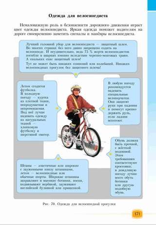 Одежда для велосипедиста
Немаловажную роль в безопасности дорожного движения играет
цвет одежды велосипедиста. Яркая одежда поможет водителям на
дороге своевременно заметить сигналы и манёвры велосипедиста.
Ґ -
Лучший головной убор для велосипедиста — защитный шлем.
Во многих странах без него давно запрещено ездить на
велосипеде. И неудивительно, ведь 75 % жертв велосипедистов
погибли в авариях именно вследствие черепно-мозговых травм.
А скольких спас защитный шлем!
Тут не может быть никаких сомнений или колебаний. Никаких
велосипедных прогулок без защитного шлема!
Летом сгодится
футболка.
В холодную
погоду — куртка
из плотной ткани,
непродуваемая и
непромокаемая.
Под неё лучше
надевать одежду
из натуральных
тканей -
хлопковую
футболку и
шерстяной свитер.
Штаны — эластичные или широкие
с зауженными книзу штанинами,
летом — велосипедные или
обычные шорты. Широкие штанины
заправляют в высокие ботинки, носки,
подвязывают верёвкой, зауживают
английской булавкой или прищепкой.
В любую погоду
рекомендуется
надевать
специальные
велоперчатки.
Они защитят
руки при падении
и помогут крепко
держать руль,
если ладони
вспотеют.
Обувь должна
быть прочной,
с жёсткой
подошвой.
Этим
требованиям
соответствуют
кроссовки;
в дождливую
погоду лучше
всего обуть
ботинки
или другую
подобную
обувь.
Рис. 70. Одежда для велосипедной прогулки
171
 