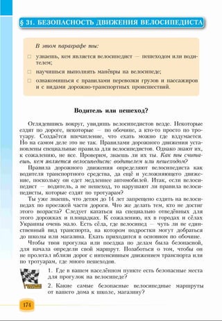 § 31. БЕЗОПАСНОСТЬ ДВИЖЕНИЯ ВЕЛОСИПЕДИСТА
В этом параграфе ты:
□ узнаешь, кем является велосипедист — пешеходом или води­
телем;
□ научишься выполнять манёвры на велосипеде;
□ ознакомишься с правилами перевозки грузов и пассажиров
и с видами дорожно-транспортных происшествий.
Водитель или пешеход?
Оглядевшись вокруг, увидишь велосипедистов везде. Некоторые
ездят по дороге, некоторые по обочине, а кто-то просто по тро­
туару. Создаётся впечатление, что ехать можно где вздумается.
Но на самом деле это не так. Правилами дорожного движения уста­
новлены специальные правила для велосипедистов. Однако знают их,
к сожалению, не все. Проверим, знаешь ли их ты. Как ты счита­
ешь, кем является велосипедист: водителем или пешеходом?
Правила дорожного движения определяют велосипедиста как
водителя транспортного средства, да ещё и усложняющего движе­
ние, поскольку он едет медленнее автомобилей. Итак, если велоси­
педист — водитель, а не пешеход, то нарушают ли правила велоси­
педисты, которые ездят по тротуарам?
Ты уже знаешь, что детям до 14 лет запрещено ездить на велоси­
педах по проезжей части дороги. Что же делать тем, кто не достиг
этого возраста? Следует кататься на специально отведённых для
этого дорожках и площадках. К сожалению, их в городах и сёлах
Украины очень мало. Есть сёла, где велосипед — чуть ли не един­
ственный вид транспорта, на котором подростки могут добраться
до школы или магазина. Ехать приходится в основном по обочине.
Чтобы твоя прогулка или поездка по делам была безопасной,
для начала определи свой маршрут. Позаботься о том, чтобы он
не пролегал вблизи дорог с интенсивным движением транспорта или
по тротуарам, где много пешеходов.
1. Где в вашем населённом пункте есть безопасные места
для прогулок на велосипеде?
2. Какие самые безопасные велосипедные маршруты
от вашего дома к школе, магазину?
174
 