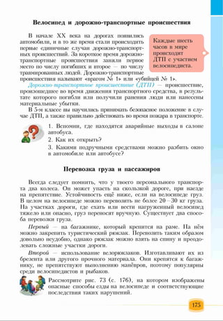 Велосипед и дорожно-транспортные происшествия
Каждые шесть
часов в мире
происходит
ДТП с участием
велосипедиста.
|В начале XX века на дорогах появились
автомобили, и в то же время стали происходить
первые единичные случаи дорожно-транспорт­
ных происшествий. За короткое время дорожно-
транспортные происшествия заняли первое
место по числу погибших и второе по числу
травмированных людей. Дорожно-транспортные
происшествия называют «врагом № 1>>или «убийцей № 1>>.
Дорожно-транспортное происшествие (ДТП) — происшествие,
произошедшее во время движения транспортного средства, в резуль­
тате которого погибли или получили ранения люди или нанесены
материальные убытки.
В 5-м классе вы научились принимать безопасное положение в слу­
чае ДТП, а также правильно действовать во время пожара в транспорте.
1. Вспомни, где находятся аварийные выходы в салоне
автобуса.
2. Как их открыть?
3. Какими подручными средствами можно разбить окно
в автомобиле или автобусе?
Перевозка груза и пассажиров
Всегда следует помнить, что у твоего персонального транспор­
та два колеса. Он может упасть на скользкой дороге, при наезде
на препятствие. Устойчивость ещё ниже, если на велосипеде груз.
В целом на велосипеде можно перевозить не более 20 30 кг груза.
На участках дороги, где ехать или вести нагруженный велосипед
тяжело или опасно, груз переносят вручную. Существует два спосо­
ба перевозки груза.
Первый — на багажнике, который крепится на раме. На нём
можно закрепить туристический рюкзак. Перевозить таким образом
довольно неудобно, однако рюкзак можно взять на спину и преодо­
левать сложные участки дороги.
Второй — использование велорюкзаков. Изготавливают их из
брезента или другого прочного материала. Они крепятся к багаж­
нику, не препятствуют выполнению манёвров, поэтому популярны
среди велосипедистов и рыбаков.
Рассмотрите рис. 73 (с. 176), на котором изображены
опасные способы езды на велосипеде и соответствующие
последствия таких нарушений.
175
 