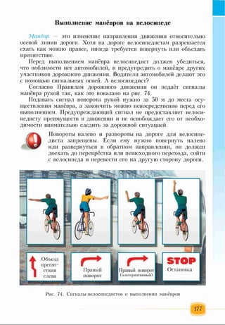 Выполнение манёвров на велосипеде
Манёвр — это изменение направления движения относительно
осевой линии дороги. Хотя на дороге велосипедистам разрешается
ехать как можно правее, иногда требуется повернуть или объехать
препятствие.
Перед выполнением манёвра велосипедист должен убедиться,
что поблизости нет автомобилей, и предупредить о манёвре других
участников дорожного движения. Водители автомобилей делают это
с помощью сигнальных огней. А велосипедист?
Согласно Правилам дорожного движения он подаёт сигналы
манёвра рукой так, как это показано на рис. 74.
Подавать сигнал поворота рукой нужно за 50 м до места осу­
ществления манёвра, а закончить можно непосредственно перед его
выполнением. Предупреждающий сигнал не предоставляет велоси­
педисту преимуществ в движении и не освобождает его от необхо­
димости внимательно следить за дорожной ситуацией.
Повороты налево и развороты на дороге для велосипе­
диста запрещены. Если ему нужно повернуть налево
или развернуться в обратном направлении, он должен
доехать до перекрёстка или пешеходного перехода, сойти
с велосипеда и перевести его на другую сторону дороги.
Рис. 74. Сигналы велосипедистов о выполнении манёвров
177
 